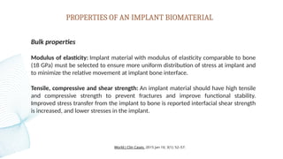 PROPERTIES OF AN IMPLANT BIOMATERIAL
Bulk properties
Modulus of elasticity: Implant material with modulus of elasticity comparable to bone
(18 GPa) must be selected to ensure more uniform distribution of stress at implant and
to minimize the relative movement at implant bone interface.
Tensile, compressive and shear strength: An implant material should have high tensile
and compressive strength to prevent fractures and improve functional stability.
Improved stress transfer from the implant to bone is reported interfacial shear strength
is increased, and lower stresses in the implant.
World J Clin Cases. 2015 Jan 16; 3(1): 52–57.
 