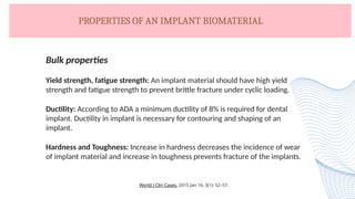 PROPERTIES OF AN IMPLANT BIOMATERIAL
Bulk properties
Yield strength, fatigue strength: An implant material should have high yield
strength and fatigue strength to prevent brittle fracture under cyclic loading.
Ductility: According to ADA a minimum ductility of 8% is required for dental
implant. Ductility in implant is necessary for contouring and shaping of an
implant.
Hardness and Toughness: Increase in hardness decreases the incidence of wear
of implant material and increase in toughness prevents fracture of the implants.
World J Clin Cases. 2015 Jan 16; 3(1): 52–57.
 