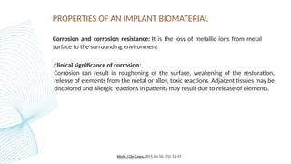 PROPERTIES OF AN IMPLANT BIOMATERIAL
Corrosion and corrosion resistance: It is the loss of metallic ions from metal
surface to the surrounding environment
Clinical significance of corrosion:
Corrosion can result in roughening of the surface, weakening of the restoration,
release of elements from the metal or alloy, toxic reactions. Adjacent tissues may be
discolored and allergic reactions in patients may result due to release of elements.
World J Clin Cases. 2015 Jan 16; 3(1): 52–57.
 