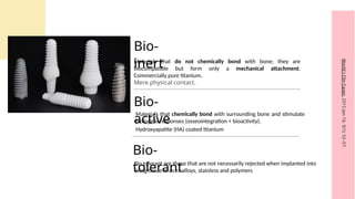 Bio-
inert
Materials that do not chemically bond with bone; they are
biocompatible but form only a mechanical attachment.
Commercially pure titanium.
Mere physical contact.
Bio-
tolerant
.
Bio-
active
Materials that chemically bond with surrounding bone and stimulate
biological responses (osseointegration + bioactivity).
World
J
Clin
Cases.
2015
Jan
16;
3(1):
52–57.
Bio tolerant are those that are not necessarily rejected when implanted into
living tissue ie co cr alloys, stainless and polymers
Hydroxyapatite (HA) coated titanium
 