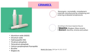 CERAMICS
Nonorganic, nonmetallic, nonpolymeric
materials manufactured by compacting and
sintering at elevated temperatures
• Bioactive: Bioglass /Glass ceramic
• Bioinert: Alumina, zirconia and carbon
According to the tissue response they are
categorized as
World J Clin Cases. 2015 Jan 16; 3(1): 52–57.
• Aluminium oxide (Al2O3)
• Zirconium oxide
• Hydroxyapatite (HA)
• Tricalcium phosphate
• Tetracalcium phosphate
• Calcium pyrophosphate Fluorapatite
• Brushite
• Bioglass etc
 