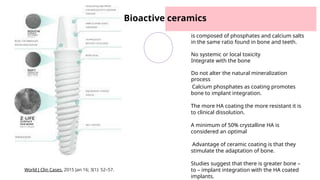 Bioactive ceramics
is composed of phosphates and calcium salts
in the same ratio found in bone and teeth.
No systemic or local toxicity
Integrate with the bone
Do not alter the natural mineralization
process
Calcium phosphates as coating promotes
bone to implant integration.
The more HA coating the more resistant it is
to clinical dissolution.
A minimum of 50% crystalline HA is
considered an optimal
Advantage of ceramic coating is that they
stimulate the adaptation of bone.
Studies suggest that there is greater bone –
to – implant integration with the HA coated
implants.
World J Clin Cases. 2015 Jan 16; 3(1): 52–57.
 