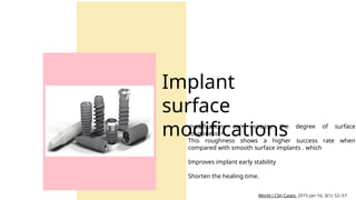 modifications can increase the degree of surface
roughness. •
This roughness shows a higher success rate when
compared with smooth surface implants . which
Improves implant early stability
Shorten the healing time.
Implant
surface
modifications
World J Clin Cases. 2015 Jan 16; 3(1): 52–57.
 
