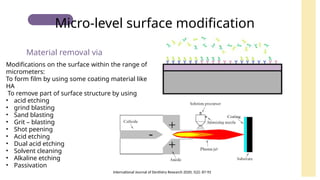 Modifications on the surface within the range of
micrometers:
To form film by using some coating material like
HA
To remove part of surface structure by using
• acid etching
• grind blasting
• Sand blasting
• Grit – blasting
• Shot peening
• Acid etching
• Dual acid etching
• Solvent cleaning
• Alkaline etching
• Passivation
Material removal via
Micro-level surface modification
International Journal of Dentistry Research 2020; 5(2): 87-92
 
