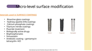 • Bioactive glass coatings
• Hydroxy-apatite (HA) coatings
• Calcium phosphate coatings
• Titanium nitride coatings
• Fluoride treatment
• Biologically active drugs
• Bisphosphonates
• Simvastatin
• Antibiotic coating – gentamycin
tetracyclin- HCl
Materials used in SURFACE COATINGS
Micro-level surface modification
International Journal of Dentistry Research 2020; 5(2): 87-92
 