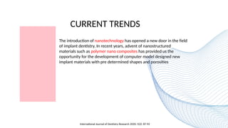 CURRENT TRENDS
The introduction of nanotechnology has opened a new door in the field
of implant dentistry. In recent years, advent of nanostructured
materials such as polymer nano composites has provided us the
opportunity for the development of computer model designed new
implant materials with pre determined shapes and porosities
International Journal of Dentistry Research 2020; 5(2): 87-92
 