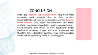 CONCLUSION
Since long titanium and titanium alloys have been most
frequently used materials due to their excellent
biocompatibility and superior mechanical properties. Zirconia-
based ceramics have higher biocompatibility and better
aesthetics than titanium-based alloys; on the contrary titanium-
based implants have shown to have significantly better
mechanical properties, longer history of application and
therefore, achieved reliability over time. Thus, zirconia stands is
known to have a promising future in upcoming years
International Journal of Dentistry Research 2020; 5(2): 87-92
 