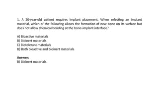 1. A 30-year-old patient requires implant placement. When selecting an implant
material, which of the following allows the formation of new bone on its surface but
does not allow chemical bonding at the bone-implant interface?
A) Bioactive materials
B) Bioinert materials
C) Biotolerant materials
D) Both bioactive and bioinert materials
Answer:
B) Bioinert materials
 