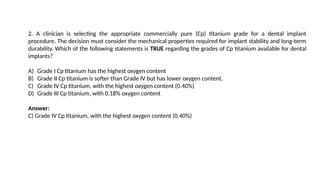 2. A clinician is selecting the appropriate commercially pure (Cp) titanium grade for a dental implant
procedure. The decision must consider the mechanical properties required for implant stability and long-term
durability. Which of the following statements is TRUE regarding the grades of Cp titanium available for dental
implants?
A) Grade I Cp titanium has the highest oxygen content
B) Grade II Cp titanium is softer than Grade IV but has lower oxygen content.
C) Grade IV Cp titanium, with the highest oxygen content (0.40%)
D) Grade III Cp titanium, with 0.18% oxygen content
Answer:
C) Grade IV Cp titanium, with the highest oxygen content (0.40%)
 