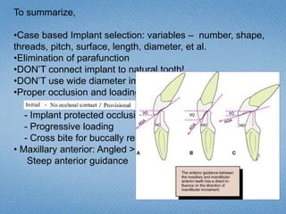 To summarize,
•Case based Implant selection: variables – number, shape,
threads, pitch, surface, length, diameter, et al.
•Elimination of parafunction
•DON’T connect implant to natural tooth!
•DON’T use wide diameter implants in very dense bone!
•Proper occlusion and loading:
- Implant protected occlusion
- Progressive loading
- Cross bite for buccally resorbed
• Maxillary anterior: Angled > Straight abutment
Steep anterior guidance
 