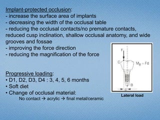 Implant-protected occlusion:
- increase the surface area of implants
- decreasing the width of the occlusal table
- reducing the occlusal contacts/no premature contacts,
reduced cusp inclination, shallow occlusal anatomy, and wide
grooves and fossae
- improving the force direction
- reducing the magnification of the force
Progressive loading:
• D1, D2, D3, D4 : 3, 4, 5, 6 months
• Soft diet
• Change of occlusal material:
No contact  acrylic  final metal/ceramic
Lateral load
 