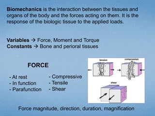 Biomechanics is the interaction between the tissues and
organs of the body and the forces acting on them. It is the
response of the biologic tissue to the applied loads.
Variables  Force, Moment and Torque
Constants  Bone and perioral tissues
FORCE
- At rest
- In function
- Parafunction
- Compressive
- Tensile
- Shear
Force magnitude, direction, duration, magnification
 