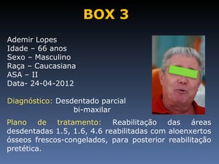 BOX 3
Ademir Lopes
Idade – 66 anos
Sexo – Masculino
Raça – Caucasiana
ASA – II
Data- 24-04-2012

Diagnóstico: Desdentado parcial
                 bi-maxilar
Plano de tratamento: Reabilitação das áreas
desdentadas 1.5, 1.6, 4.6 reabilitadas com aloenxertos
ósseos frescos-congelados, para posterior reabilitação
pretética.
 