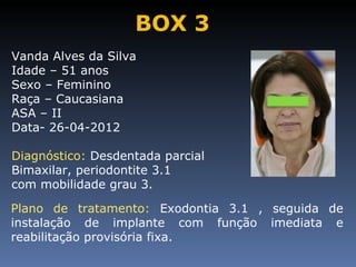 BOX 3
Vanda Alves da Silva
Idade – 51 anos
Sexo – Feminino
Raça – Caucasiana
ASA – II
Data- 26-04-2012

Diagnóstico: Desdentada parcial
Bimaxilar, periodontite 3.1
com mobilidade grau 3.

Plano de tratamento: Exodontia 3.1 , seguida de
instalação de implante com função imediata e
reabilitação provisória fixa.
 