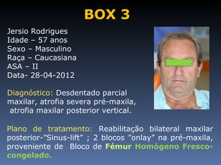 BOX 3
Jersio Rodrigues
Idade – 57 anos
Sexo – Masculino
Raça – Caucasiana
ASA – II
Data- 28-04-2012

Diagnóstico: Desdentado parcial
maxilar, atrofia severa pré-maxila,
atrofia maxilar posterior vertical.

Plano de tratamento: Reabilitação bilateral maxilar
posterior-”Sinus-lift” ; 2 blocos ”onlay” na pré-maxila,
proveniente de Bloco de Fémur Homógeno Fresco-
congelado.
 