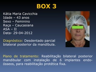 BOX 3
Kátia Maria Cavicchia
Idade – 43 anos
Sexo – Feminino
Raça – Caucasiana
ASA – II
Data- 29-04-2012

Diagnóstico: Desdentado parcial
bilateral posterior da mandíbula.


Plano de tratamento: Reabilitação bilateral posterior
mandibular com instalação de 6 implantes endo-
ósseos, para reabilitação protética fixa.
 