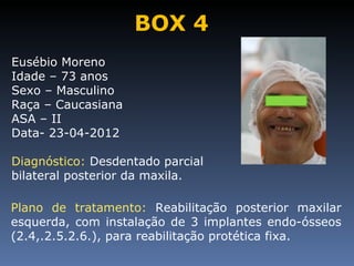 BOX 4
Eusébio Moreno
Idade – 73 anos
Sexo – Masculino
Raça – Caucasiana
ASA – II
Data- 23-04-2012

Diagnóstico: Desdentado parcial
bilateral posterior da maxila.

Plano de tratamento: Reabilitação posterior maxilar
esquerda, com instalação de 3 implantes endo-ósseos
(2.4,.2.5.2.6.), para reabilitação protética fixa.
 
