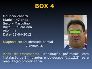 BOX 4
Maurício Zanetti
Idade – 47 anos
Sexo – Masculino
Raça – Caucasiana
ASA – II
Data- 25-04-2012

Diagnóstico: Desdentado parcial
              pré-maxila.

Plano de tratamento: Reabilitação pré-maxila com
instalação de 2 implantes endo-ósseos (1.1,.2.2), para
reabilitação protética fixa.
 