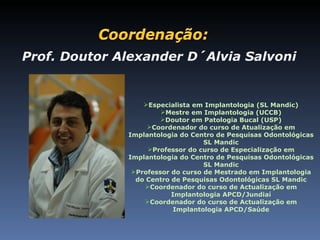 Prof. Doutor Alexander D´Alvia Salvoni


                  Especialista em Implantologia (SL Mandic)
                       Mestre em Implantologia (UCCB)
                       Doutor em Patologia Bucal (USP)
                   Coordenador do curso de Atualização em
              Implantologia do Centro de Pesquisas Odontológicas
                                   SL Mandic
                   Professor do curso de Especialização em
              Implantologia do Centro de Pesquisas Odontológicas
                                   SL Mandic
               Professor do curso de Mestrado em Implantologia
                do Centro de Pesquisas Odontológicas SL Mandic
                  Coordenador do curso de Actualização em
                          Implantologia APCD/Jundiaí
                  Coordenador do curso de Actualização em
                           Implantologia APCD/Saúde
 