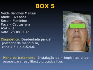 BOX 5
Neide Sanches Mansur
Idade – 69 anos
Sexo – Feminino
Raça – Caucasiana
ASA – II
Data- 28-04-2012

Diagnóstico: Desdentada parcial
posterior da mandibula,
zona 4.3,4.4,4.5,4.6.


 Plano de tratamento: Instalação de 4 implantes endo-
 ósseos para reabilitação protética fixa.
 