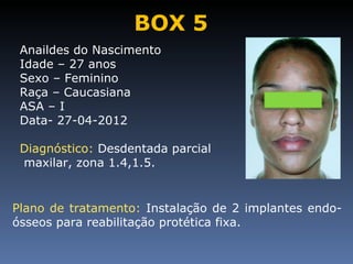 BOX 5
 Anaildes do Nascimento
 Idade – 27 anos
 Sexo – Feminino
 Raça – Caucasiana
 ASA – I
 Data- 27-04-2012

 Diagnóstico: Desdentada parcial
 maxilar, zona 1.4,1.5.


Plano de tratamento: Instalação de 2 implantes endo-
ósseos para reabilitação protética fixa.
 