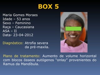 BOX 5
Maria Gomes Moraes
Idade – 53 anos
Sexo – Feminino
Raça – Caucasiana
ASA – II
Data- 23-04-2012

Diagnóstico: Atrofia severa
             da pré-maxila.

Plano de tratamento: Aumento de volume horizontal
com blocos ósseos autógenos “onlay” provenientes do
Ramus da Mandíbula.
 