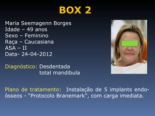 BOX 2
Maria Seemagenn Borges
Idade – 49 anos
Sexo – Feminino
Raça – Caucasiana
ASA – II
Data- 24-04-2012

Diagnóstico: Desdentada
             total mandibula


Plano de tratamento: Instalação de 5 implants endo-
ósseos - “Protocolo Branemark”, com carga imediata.
 