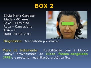 BOX 2
Silvia Maria Cardoso
Idade – 40 anos
Sexo – Feminino
Raça – Caucasiana
ASA – II
Data- 24-04-2012

Diagnóstico: Desdentada pré-maxila


Plano de tratamento:        Reabilitação com 2 blocos
“onlay” provenientes de Ilíaco fresco-congelado
(FFB); e posterior reabilitação protética fixa .
 