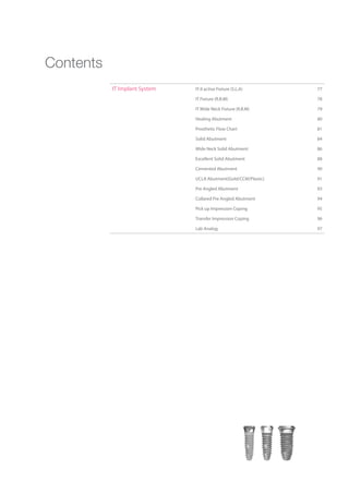 IT Implant System IT-II active Fixture (S.L.A) 77
IT Fixture (R.B.M) 78
IT Wide Neck Fixture (R.B.M) 79
Healing Abutment 80
Prosthetic Flow Chart 81
Solid Abutment 84
Wide Neck Solid Abutment 86
Excellent Solid Abutment 88
Cemented Abutment 90
UCLA Abutment(Gold/CCM/Plastic) 91
Pre Angled Abutment 93
Collared Pre Angled Abutment 94
Pick up Impression Coping 95
Transfer Impression Coping 96
Lab Analog 97
Contents
Go to Index
 