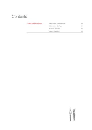S-Mini Implant System S-Mini Fixture - Cemented Type 100
S-Mini Fixture - Ball Type 101
Prosthetic Flow Chart 102
S-mini Components 103
Contents
Go to Index
 