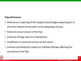 © Ramaiah University of Applied Sciences
20
Faculty of Dental Sciences
Flap dehiscence
• Dehiscence is opening of the surgical wound edges exposing part or
all of the implant head and/or surrounding bony tissues.
• failure to ensure closure of the flap
• presence of large edema or hematomas
• insufficient or excessive tension on the suture
• previous prosthodontic surgery or radiation therapy affecting the
vascularity of the flap
 