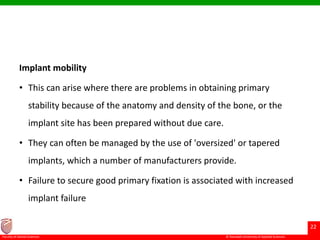 © Ramaiah University of Applied Sciences
22
Faculty of Dental Sciences
Implant mobility
• This can arise where there are problems in obtaining primary
stability because of the anatomy and density of the bone, or the
implant site has been prepared without due care.
• They can often be managed by the use of 'oversized' or tapered
implants, which a number of manufacturers provide.
• Failure to secure good primary fixation is associated with increased
implant failure
 
