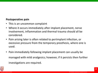 © Ramaiah University of Applied Sciences
28
Faculty of Dental Sciences
Postoperative pain
• This is an uncommon complaint
• Where it occurs immediately after implant placement, nerve
involvement, inflammation and thermal trauma should all be
considered.
• Pain arising later is often related to periimplant infection, or
excessive pressure from the temporary prosthesis, where one is
used.
• Pain immediately following implant placement can usually be
managed with mild analgesics; however, if it persists then further
investigations are required.
 
