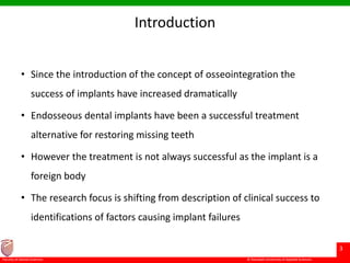 © Ramaiah University of Applied Sciences
3
Faculty of Dental Sciences
Introduction
• Since the introduction of the concept of osseointegration the
success of implants have increased dramatically
• Endosseous dental implants have been a successful treatment
alternative for restoring missing teeth
• However the treatment is not always successful as the implant is a
foreign body
• The research focus is shifting from description of clinical success to
identifications of factors causing implant failures
 