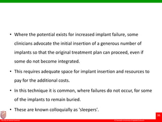 © Ramaiah University of Applied Sciences
36
Faculty of Dental Sciences
• Where the potential exists for increased implant failure, some
clinicians advocate the initial insertion of a generous number of
implants so that the original treatment plan can proceed, even if
some do not become integrated.
• This requires adequate space for implant insertion and resources to
pay for the additional costs.
• In this technique it is common, where failures do not occur, for some
of the implants to remain buried.
• These are known colloquially as 'sleepers'.
 