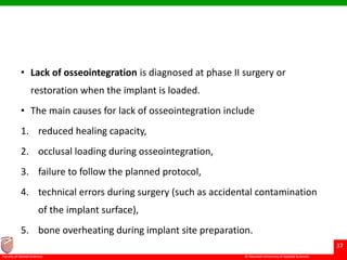 © Ramaiah University of Applied Sciences
37
Faculty of Dental Sciences
• Lack of osseointegration is diagnosed at phase II surgery or
restoration when the implant is loaded.
• The main causes for lack of osseointegration include
1. reduced healing capacity,
2. occlusal loading during osseointegration,
3. failure to follow the planned protocol,
4. technical errors during surgery (such as accidental contamination
of the implant surface),
5. bone overheating during implant site preparation.
 