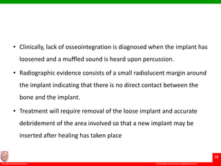 © Ramaiah University of Applied Sciences
38
Faculty of Dental Sciences
• Clinically, lack of osseointegration is diagnosed when the implant has
loosened and a muffled sound is heard upon percussion.
• Radiographic evidence consists of a small radiolucent margin around
the implant indicating that there is no direct contact between the
bone and the implant.
• Treatment will require removal of the loose implant and accurate
debridement of the area involved so that a new implant may be
inserted after healing has taken place
 