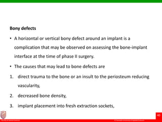 © Ramaiah University of Applied Sciences
40
Faculty of Dental Sciences
Bony defects
• A horizontal or vertical bony defect around an implant is a
complication that may be observed on assessing the bone-implant
interface at the time of phase II surgery.
• The causes that may lead to bone defects are
1. direct trauma to the bone or an insult to the periosteum reducing
vascularity,
2. decreased bone density,
3. implant placement into fresh extraction sockets,
 