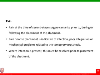 © Ramaiah University of Applied Sciences
44
Faculty of Dental Sciences
Pain
• Pain at the time of second-stage surgery can arise prior to, during or
following the placement of the abutment.
• Pain prior to placement is indicative of infection, poor integration or
mechanical problems related to the temporary prosthesis.
• Where infection is present, this must be resolved prior to placement
of the abutment.
 