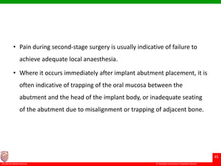 © Ramaiah University of Applied Sciences
45
Faculty of Dental Sciences
• Pain during second-stage surgery is usually indicative of failure to
achieve adequate local anaesthesia.
• Where it occurs immediately after implant abutment placement, it is
often indicative of trapping of the oral mucosa between the
abutment and the head of the implant body, or inadequate seating
of the abutment due to misalignment or trapping of adjacent bone.
 
