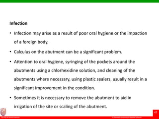 © Ramaiah University of Applied Sciences
47
Faculty of Dental Sciences
Infection
• Infection may arise as a result of poor oral hygiene or the impaction
of a foreign body.
• Calculus on the abutment can be a significant problem.
• Attention to oral hygiene, syringing of the pockets around the
abutments using a chlorhexidine solution, and cleaning of the
abutments where necessary, using plastic sealers, usually result in a
significant improvement in the condition.
• Sometimes it is necessary to remove the abutment to aid in
irrigation of the site or scaling of the abutment.
 