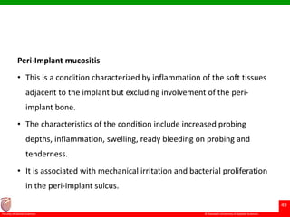 © Ramaiah University of Applied Sciences
49
Faculty of Dental Sciences
Peri-Implant mucositis
• This is a condition characterized by inflammation of the soft tissues
adjacent to the implant but excluding involvement of the peri-
implant bone.
• The characteristics of the condition include increased probing
depths, inflammation, swelling, ready bleeding on probing and
tenderness.
• It is associated with mechanical irritation and bacterial proliferation
in the peri-implant sulcus.
 
