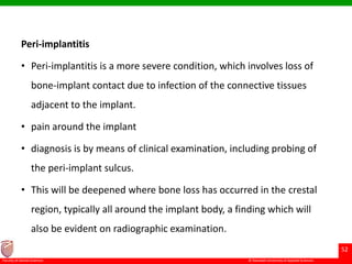 © Ramaiah University of Applied Sciences
52
Faculty of Dental Sciences
Peri-implantitis
• Peri-implantitis is a more severe condition, which involves loss of
bone-implant contact due to infection of the connective tissues
adjacent to the implant.
• pain around the implant
• diagnosis is by means of clinical examination, including probing of
the peri-implant sulcus.
• This will be deepened where bone loss has occurred in the crestal
region, typically all around the implant body, a finding which will
also be evident on radiographic examination.
 