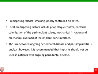 © Ramaiah University of Applied Sciences
54
Faculty of Dental Sciences
• Predisposing factors- smoking, poorly controlled diabetes.
• Local predisposing factors include poor plaque control, bacterial
colonization of the peri-implant sulcus, mechanical irritation and
mechanical overload of the implant-bone interface.
• The link between ongoing periodontal disease and peri-implantitis is
unclear; however, it is recommended that implants should not be
used in patients with ongoing periodontal disease.
 