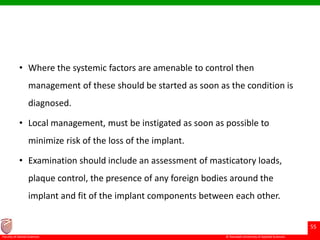© Ramaiah University of Applied Sciences
55
Faculty of Dental Sciences
• Where the systemic factors are amenable to control then
management of these should be started as soon as the condition is
diagnosed.
• Local management, must be instigated as soon as possible to
minimize risk of the loss of the implant.
• Examination should include an assessment of masticatory loads,
plaque control, the presence of any foreign bodies around the
implant and fit of the implant components between each other.
 