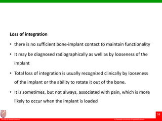 © Ramaiah University of Applied Sciences
58
Faculty of Dental Sciences
Loss of integration
• there is no sufficient bone-implant contact to maintain functionality
• It may be diagnosed radiographically as well as by looseness of the
implant
• Total loss of integration is usually recognized clinically by looseness
of the implant or the ability to rotate it out of the bone.
• It is sometimes, but not always, associated with pain, which is more
likely to occur when the implant is loaded
 