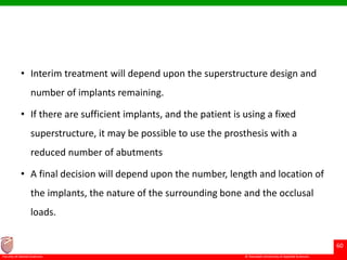 © Ramaiah University of Applied Sciences
60
Faculty of Dental Sciences
• Interim treatment will depend upon the superstructure design and
number of implants remaining.
• If there are sufficient implants, and the patient is using a fixed
superstructure, it may be possible to use the prosthesis with a
reduced number of abutments
• A final decision will depend upon the number, length and location of
the implants, the nature of the surrounding bone and the occlusal
loads.
 