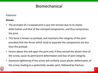 © Ramaiah University of Applied Sciences
61
Faculty of Dental Sciences
Biomechanical
Fractures
Screws
• The principle of a screwed joint is put into tension due to its elastic
deformation and that of the clamped components, and thus compresses
the joint.
• This force is known as preload, and maintains the integrity of the joint
provided that the forces which tend to separate the components are less
than the preload.
• Forces above this will open the joint and, if they exceed the plastic limit of
the screw, cause its permanent deformation and loss of joint integrity.
• Excessive tightening of the screw will similarly cause plastic deformation of
the screw, leading to a potentially weaker joint, followed by fracture.
 