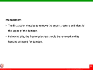 © Ramaiah University of Applied Sciences
64
Faculty of Dental Sciences
Management
• The first action must be to remove the superstructure and identify
the scope of the damage.
• Following this, the fractured screw should be removed and its
housing assessed for damage.
 