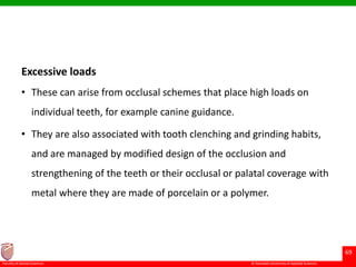 © Ramaiah University of Applied Sciences
69
Faculty of Dental Sciences
Excessive loads
• These can arise from occlusal schemes that place high loads on
individual teeth, for example canine guidance.
• They are also associated with tooth clenching and grinding habits,
and are managed by modified design of the occlusion and
strengthening of the teeth or their occlusal or palatal coverage with
metal where they are made of porcelain or a polymer.
 